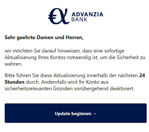 Sehr geehrte Damen und Herren, wir möchten Sie darauf hinweisen, dass eine sofortige Aktualisierung Ihres Kontos notwendig ist, um die Sicherheit zu wahren. Bitte führen Sie diese Aktualisierung innerhalb der nächsten 24 Stunden durch. Andernfalls wird Ihr Konto aus sicherheitsrelevanten Gründen vorübergehend deaktiviert. Update beginnen →