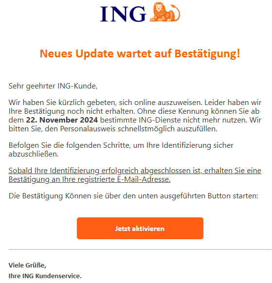 Neues Update wartet auf Bestätigung!       Sehr geehrter ІNG-Kunde, Wir haben Sie kürzlich gebeten, sich online auszuweisen. Leider haben wir Ihre Bestätigung noch nicht erhalten. Ohne diese Kennung können Sie ab dem 22. November 2024 bestimmte ІNG-Dienste nicht mehr nutzen. Wir bitten Sie, den Personalausweis schnellstmöglich auszufüllen. Befolgen Sie die folgenden Schritte, um Ihre Identifizierung sicher abzuschließen. Sobald Ihre Identifizierung erfolgreich abgeschlossen ist, erhalten Sie eine Bestätigung an Ihre registrierte E-Mail-Adresse. Die Bestätigung Können sie über den unten ausgeführten Button starten:     Jetzt aktivieren           Viele Grüße, Ihre ІNG Kundenservice.