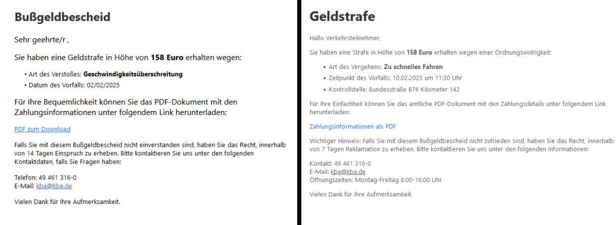 Screenshots zweier E-Mails. Text der ersten: "Bußgeldbescheid  Sehr geehrte/r ,  Sie haben eine Geldstrafe in Höhe von 158 Euro erhalten wegen: • Art des Verstoßes: Geschwindigkeitsüberschreitung • Datum des Vorfalls: 02/02/2025  Für Ihre Bequemlichkeit können Sie das PDF-Dokument mit den Zahlungsinformationen unter folgendem Link herunterladen:  PDF zum Download  Falls Sie mit diesem Bußgeldbescheid nicht einverstanden sind, haben Sie das Recht, innerhalb von 14 Tagen Einspruch zu erheben. Bitte kontaktieren Sie uns unter den folgenden Kontaktdaten, falls Sie Fragen haben:  Telefon: 49 461 316-0 E-Mail: kba@kba.de  Vielen Dank für Ihre Aufmerksamkeit." Text der zweiten: " Geldstrafe  Hallo Verkehrsteilnehmer,  Sie haben eine Strafe in Höhe von 158 Euro erhalten wegen einer Ordnungswidrigkeit:      Art des Vergehens: Zu schnelles Fahren     Zeitpunkt des Vorfalls: 10.02.2025 um 11:30 Uhr     Kontrollstelle: Bundesstraße B76 Kilometer 142  Für Ihre Einfachheit können Sie das amtliche PDF-Dokument mit den Zahlungsdetails unter folgendem Link herunterladen:  Zahlungsinformationen als PDF  Wichtiger Hinweis: Falls Sie mit diesem Bußgeldbescheid nicht zufrieden sind, haben Sie das Recht, innerhalb von 7 Tagen Reklamation zu erheben. Bitte kontaktieren Sie uns unter den folgenden Informationen:  Kontakt: 49 461 316-0 E-Mail: kba@kba.de Öffnungszeiten: Montag-Freitag 8:00-16:00 Uhr  Vielen Dank für Ihre Aufmerksamkeit."